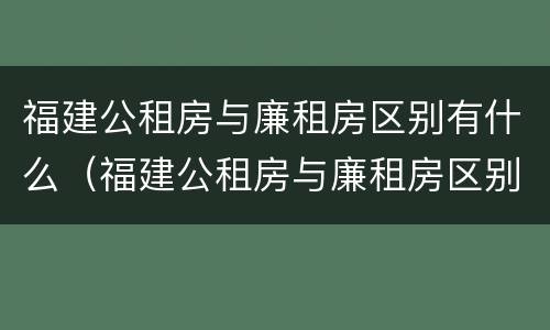 福建公租房与廉租房区别有什么（福建公租房与廉租房区别有什么不同）