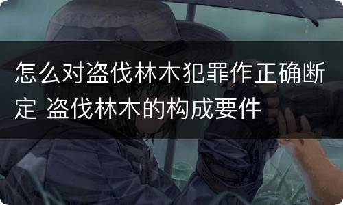 怎么对盗伐林木犯罪作正确断定 盗伐林木的构成要件