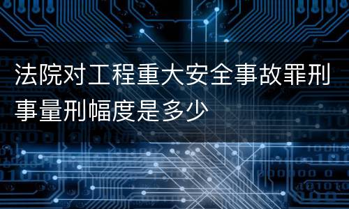 法院对工程重大安全事故罪刑事量刑幅度是多少
