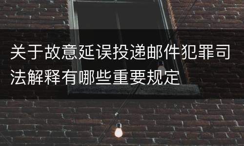 关于故意延误投递邮件犯罪司法解释有哪些重要规定