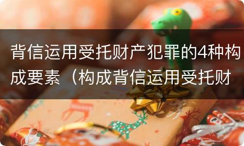 背信运用受托财产犯罪的4种构成要素（构成背信运用受托财产罪的立案标准）