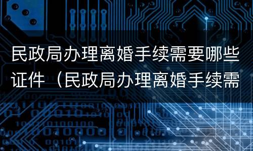 民政局办理离婚手续需要哪些证件（民政局办理离婚手续需要哪些证件材料）