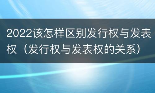 2022该怎样区别发行权与发表权（发行权与发表权的关系）