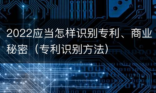 2022应当怎样识别专利、商业秘密（专利识别方法）