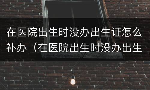 在医院出生时没办出生证怎么补办（在医院出生时没办出生证怎么补办手续）