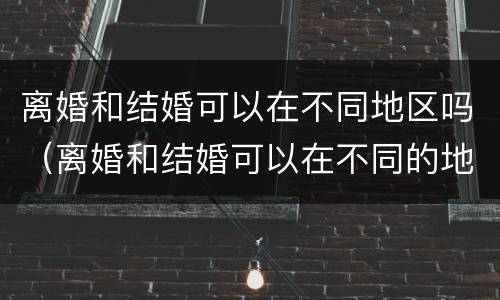 离婚和结婚可以在不同地区吗（离婚和结婚可以在不同的地方吗）