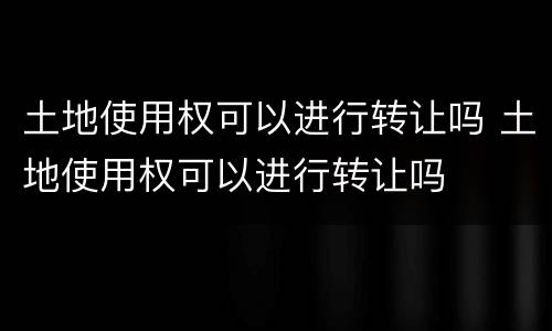 土地使用权可以进行转让吗 土地使用权可以进行转让吗