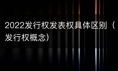 2022发行权发表权具体区别（发行权概念）