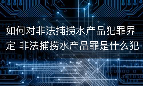 如何对非法捕捞水产品犯罪界定 非法捕捞水产品罪是什么犯罪类型