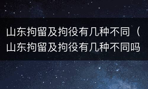 山东拘留及拘役有几种不同（山东拘留及拘役有几种不同吗）