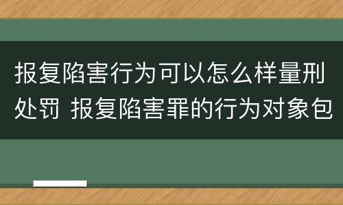 报复陷害行为可以怎么样量刑处罚 报复陷害罪的行为对象包括哪些人?