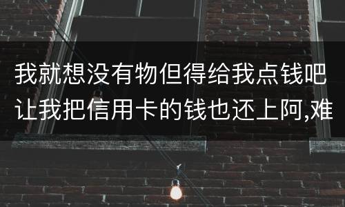 我就想没有物但得给我点钱吧让我把信用卡的钱也还上阿,难道我这十年就这样什么都没
