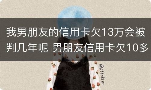 我男朋友的信用卡欠13万会被判几年呢 男朋友信用卡欠10多万 我该怎么办