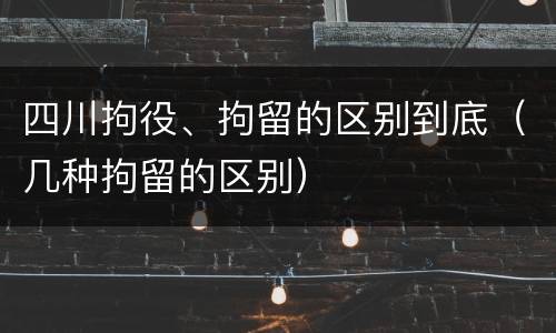 四川拘役、拘留的区别到底（几种拘留的区别）