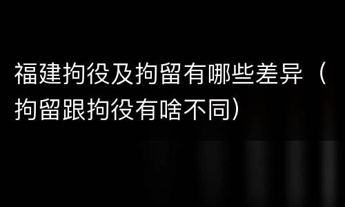 福建拘役及拘留有哪些差异（拘留跟拘役有啥不同）