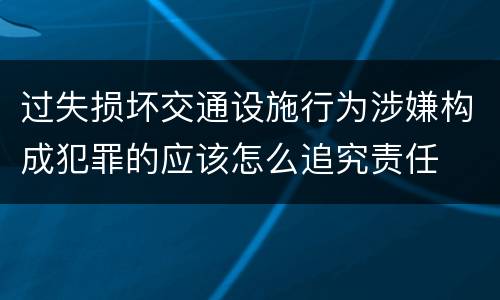 过失损坏交通设施行为涉嫌构成犯罪的应该怎么追究责任