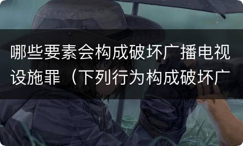 哪些要素会构成破坏广播电视设施罪（下列行为构成破坏广播电视设施）