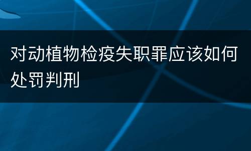 对动植物检疫失职罪应该如何处罚判刑