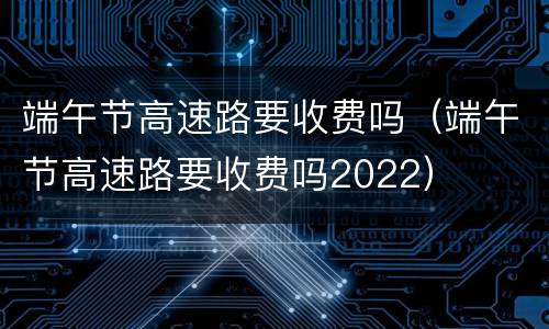 端午节高速路要收费吗（端午节高速路要收费吗2022）