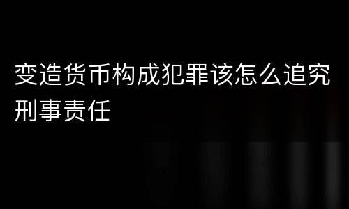变造货币构成犯罪该怎么追究刑事责任