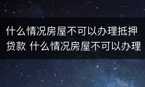 什么情况房屋不可以办理抵押贷款 什么情况房屋不可以办理抵押贷款手续