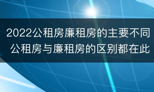2022公租房廉租房的主要不同 公租房与廉租房的区别都在此,别再搞错了!