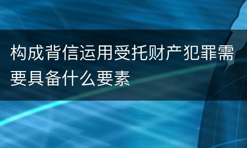 构成背信运用受托财产犯罪需要具备什么要素