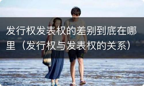 发行权发表权的差别到底在哪里（发行权与发表权的关系）