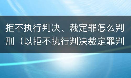 拒不执行判决、裁定罪怎么判刑（以拒不执行判决裁定罪判刑,还需要执行吗）