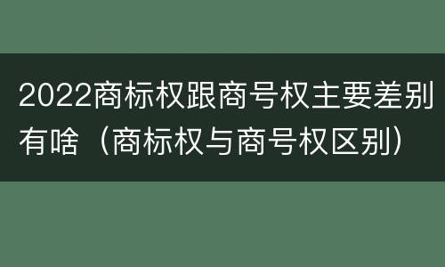 2022商标权跟商号权主要差别有啥（商标权与商号权区别）