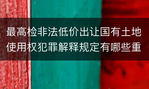 最高检非法低价出让国有土地使用权犯罪解释规定有哪些重要内容