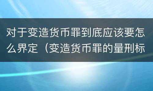 对于变造货币罪到底应该要怎么界定（变造货币罪的量刑标准）