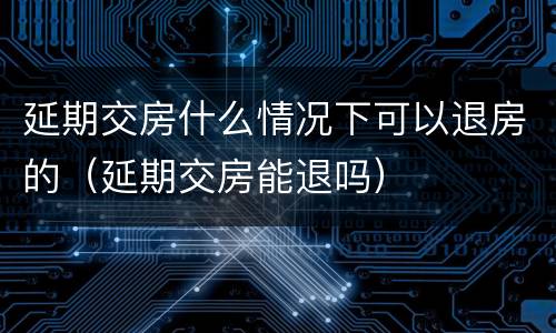 延期交房什么情况下可以退房的（延期交房能退吗）