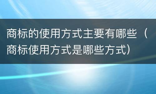 商标的使用方式主要有哪些（商标使用方式是哪些方式）