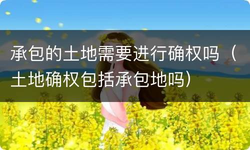 承包的土地需要进行确权吗（土地确权包括承包地吗）