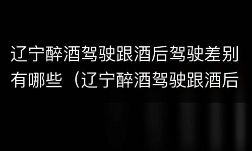 辽宁醉酒驾驶跟酒后驾驶差别有哪些（辽宁醉酒驾驶跟酒后驾驶差别有哪些案例）