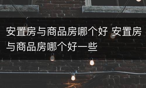 安置房与商品房哪个好 安置房与商品房哪个好一些