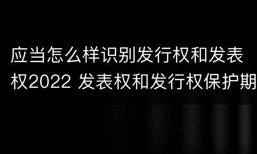 应当怎么样识别发行权和发表权2022 发表权和发行权保护期