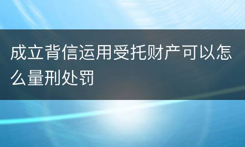 成立背信运用受托财产可以怎么量刑处罚