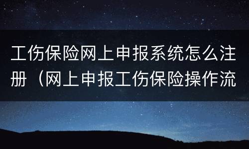工伤保险网上申报系统怎么注册（网上申报工伤保险操作流程）