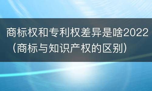 商标权和专利权差异是啥2022（商标与知识产权的区别）