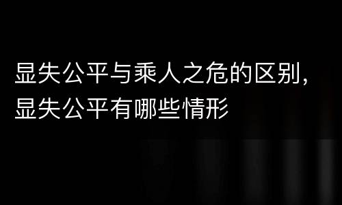 显失公平与乘人之危的区别，显失公平有哪些情形