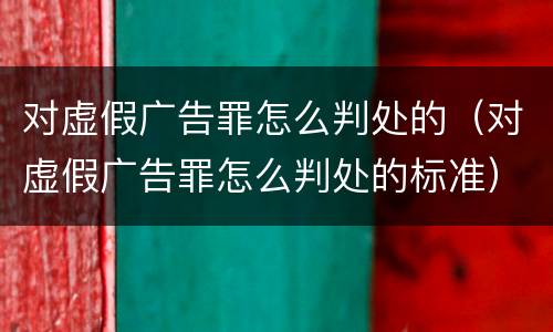对虚假广告罪怎么判处的（对虚假广告罪怎么判处的标准）