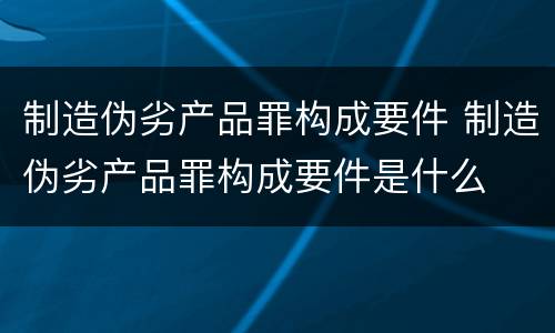制造伪劣产品罪构成要件 制造伪劣产品罪构成要件是什么