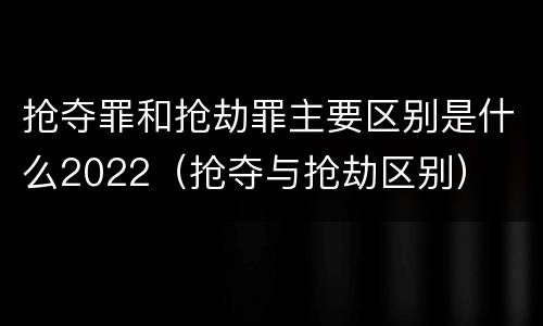 抢夺罪和抢劫罪主要区别是什么2022（抢夺与抢劫区别）