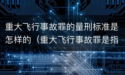 重大飞行事故罪的量刑标准是怎样的（重大飞行事故罪是指航空人员违反规章制度）