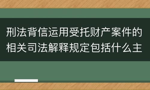 刑法背信运用受托财产案件的相关司法解释规定包括什么主要内容