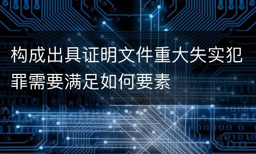 构成出具证明文件重大失实犯罪需要满足如何要素