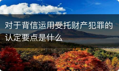 对于背信运用受托财产犯罪的认定要点是什么