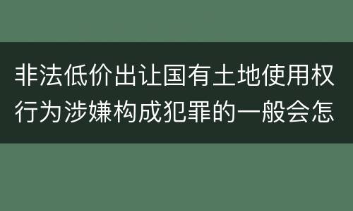 非法低价出让国有土地使用权行为涉嫌构成犯罪的一般会怎么样追究刑事责任